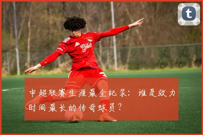 中超联赛生涯最全纪录：谁是效力时间最长的传奇球员？