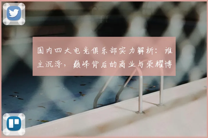 国内四大电竞俱乐部实力解析：谁主沉浮，巅峰背后的商业与荣耀博弈