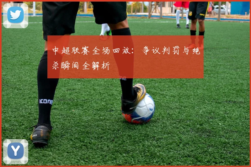 中超联赛全场回放：争议判罚与绝杀瞬间全解析