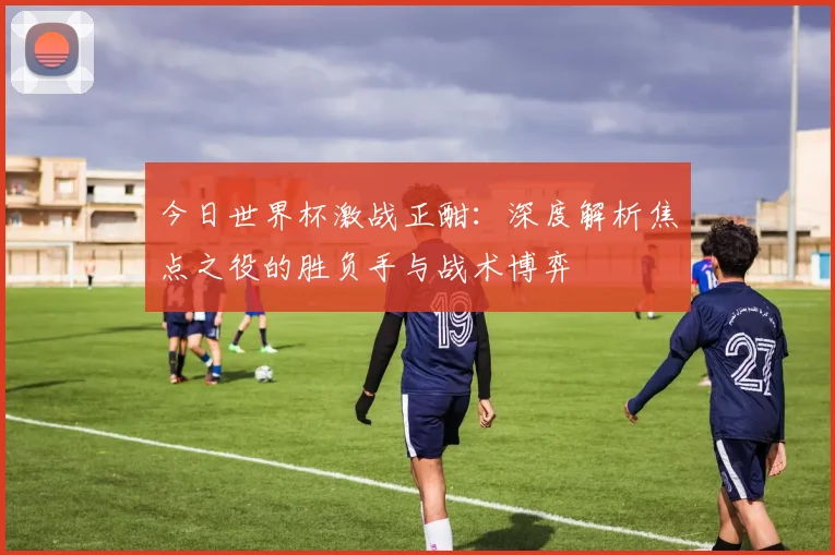 今日世界杯激战正酣：深度解析焦点之役的胜负手与战术博弈