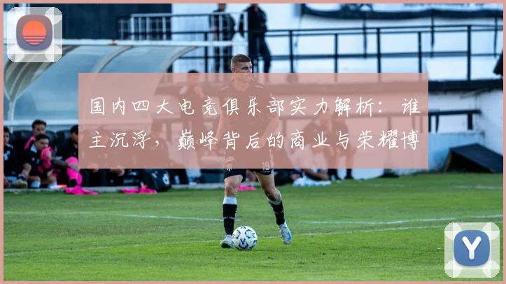 国内四大电竞俱乐部实力解析：谁主沉浮，巅峰背后的商业与荣耀博弈