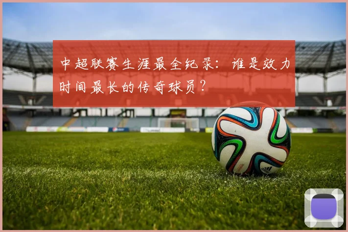 中超联赛生涯最全纪录:谁是效力时间最长的传奇球员?