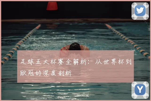 足球五大杯赛全解析：从世界杯到欧冠的深度剖析