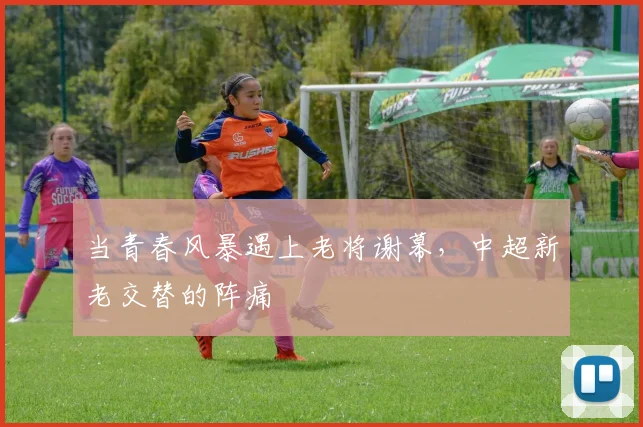 当青春风暴遇上老将谢幕,中超新老交替的阵痛