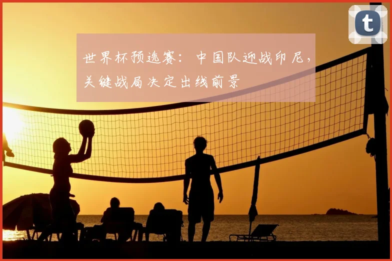 世界杯预选赛：中国队迎战印尼，关键战局决定出线前景