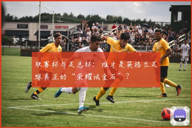 联赛杯与足总杯：谁才是英格兰足球真正的“荣耀试金石”？